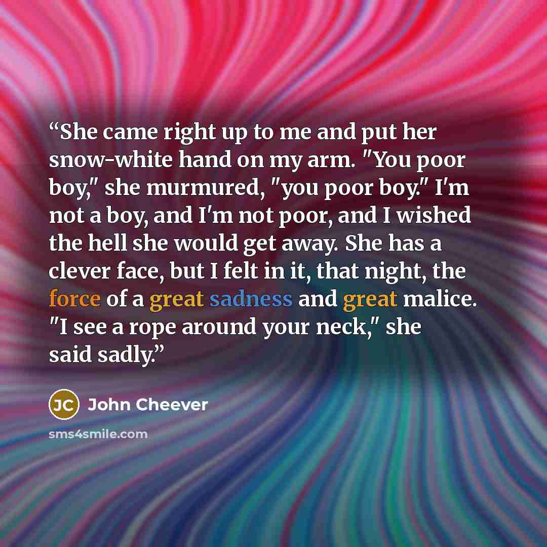 “She came right up to me and put her snow-white hand on my arm. "You poor boy," she murmured, "you poor boy." I'm not a boy, and I'm not poor, and I wished the hell she would get away. She has a clever face, but I felt in it, that night, the force of a great sadness and great malice. "I see a rope…” quote by John Cheever