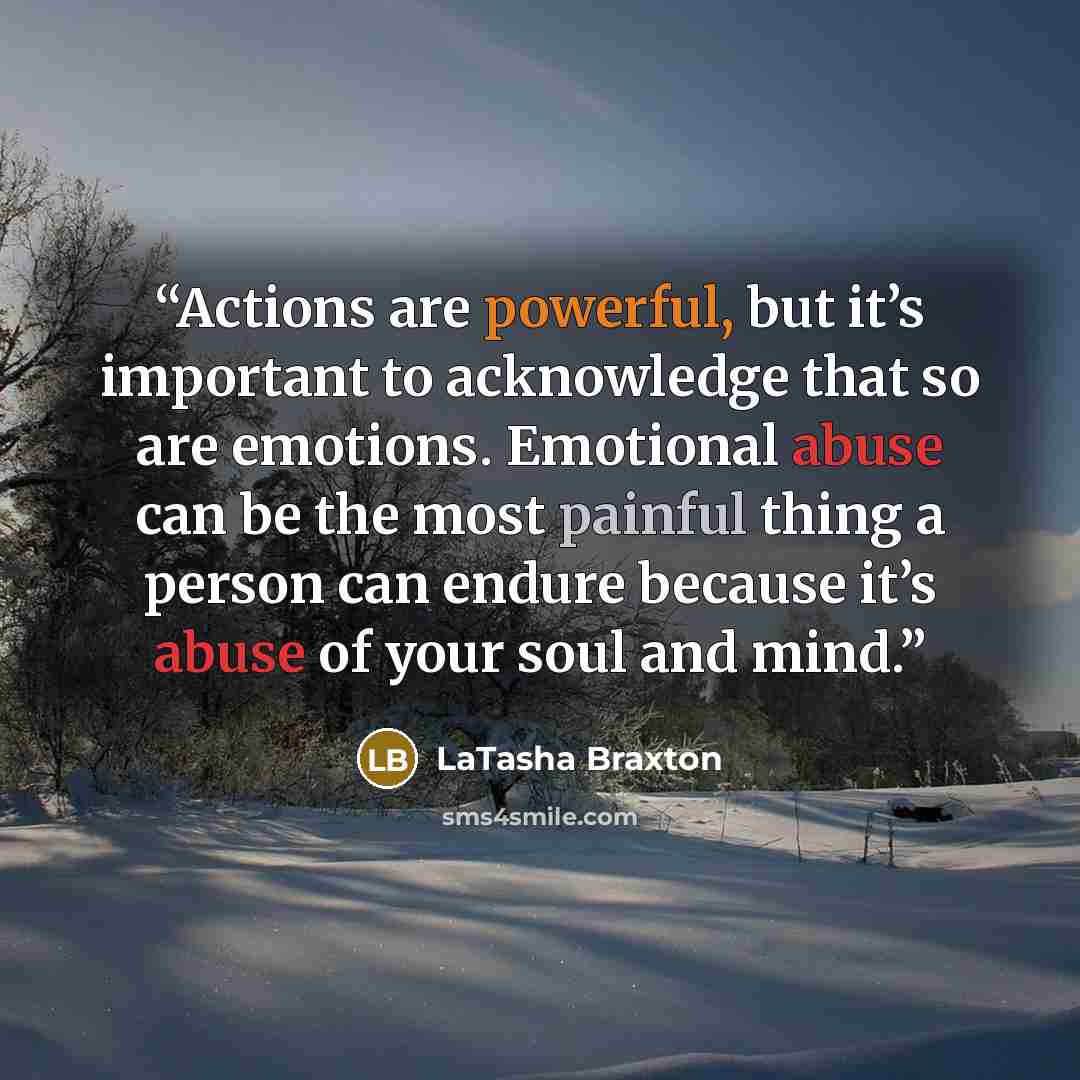 “Actions are powerful, but it’s important to acknowledge that so are emotions. Emotional abuse can be the most painful thing a person can endure because it’s abuse of your soul and mind.” quote by LaTasha Braxton