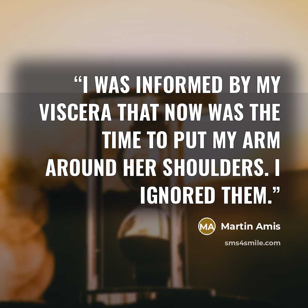 “I was informed by my viscera that now was the time to put my arm around her shoulders. I ignored them.” quote by Martin Amis