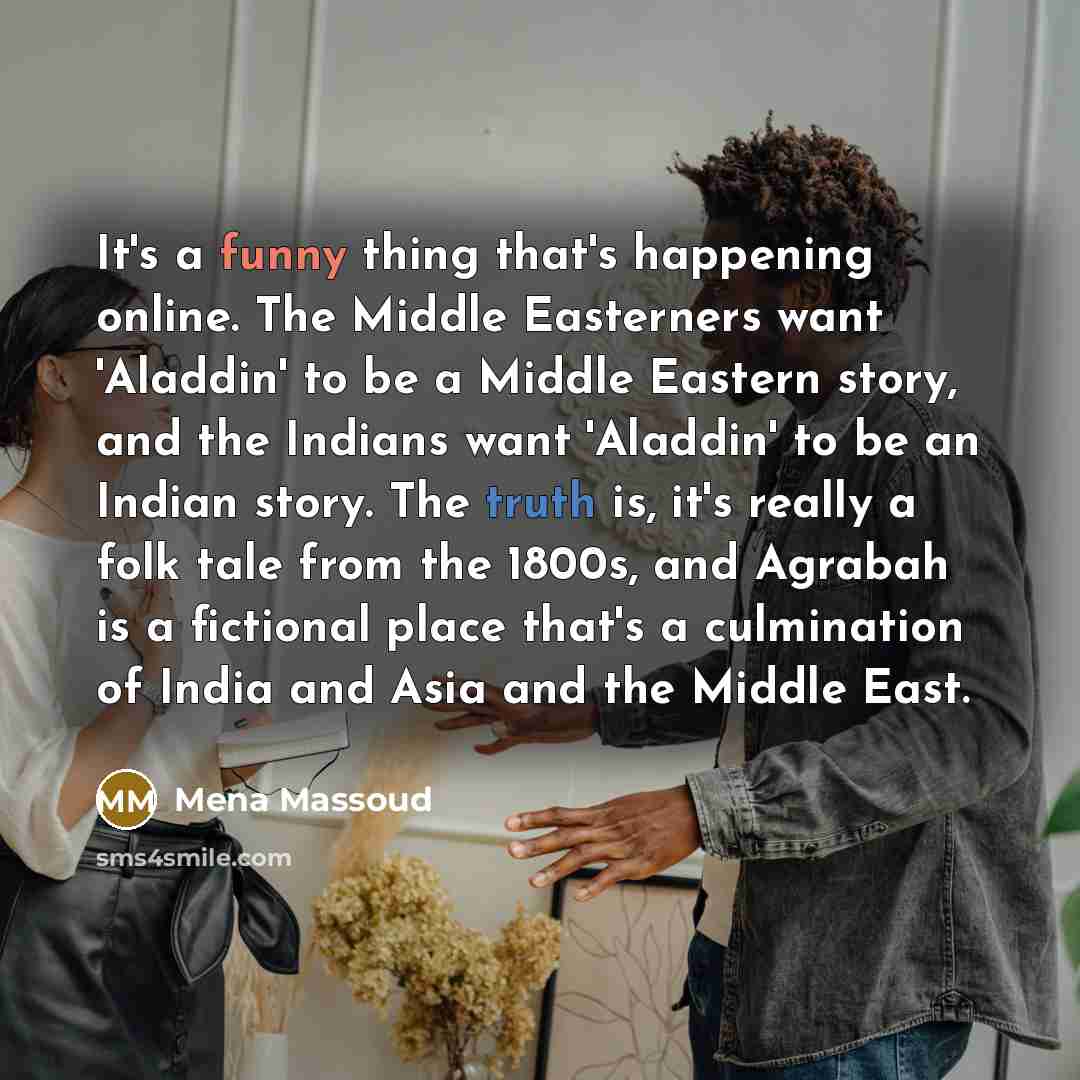 “It's a funny thing that's happening online. The Middle Easterners want 'Aladdin' to be a Middle Eastern story, and the Indians want 'Aladdin' to be an Indian story. The truth is, it's really a folk tale from the 1800s, and Agrabah is a fictional place that's a culmination of India and Asia and the…” quote by Mena Massoud