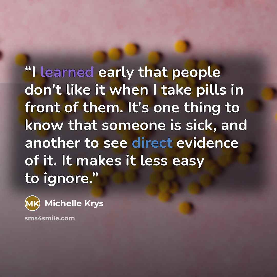 “I learned early that people don't like it when I take pills in front of them. It's one thing to know that someone is sick, and another to see direct evidence of it. It makes it less easy to ignore.” quote by Michelle Krys