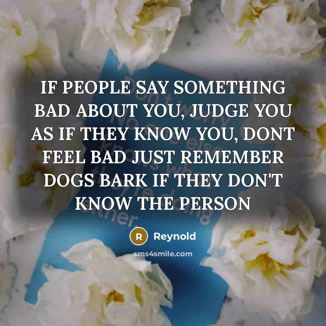 “IF PEOPLE SAY SOMETHING BAD ABOUT YOU, JUDGE YOU AS IF THEY KNOW YOU, DONT FEEL BAD JUST REMEMBER DOGS BARK IF THEY DON'T KNOW THE PERSON” quote by REYNOLD