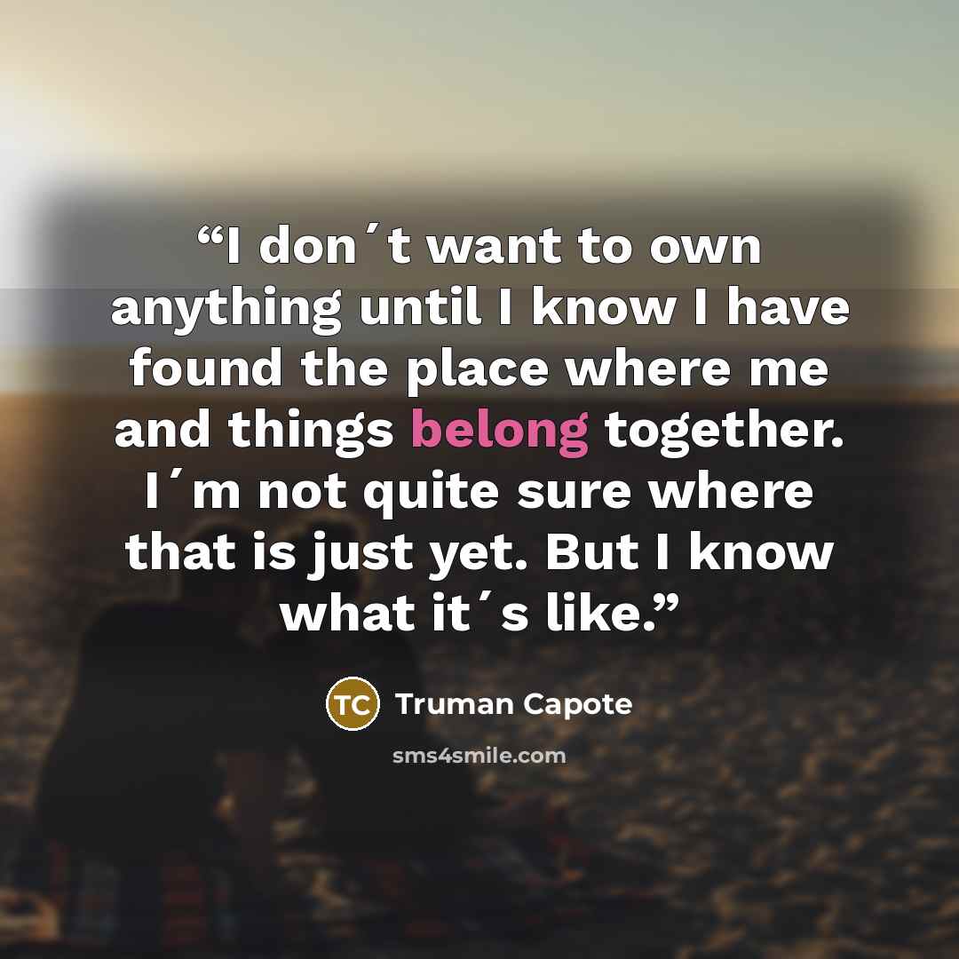 “I don´t want to own anything until I know I have found the place where me and things belong together. I´m not quite sure where that is just yet. But I know what it´s like.” quote by Truman Capote