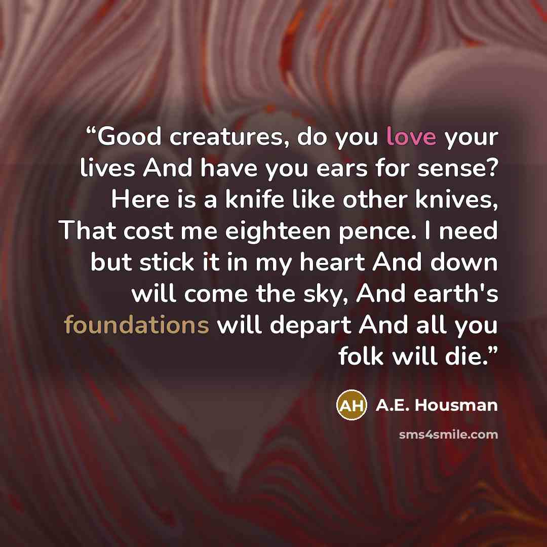 “Good creatures, do you love your lives And have you ears for sense? Here is a knife like other knives, That cost me eighteen pence. I need but stick it in my heart And down will come the sky, And earth's foundations will depart And all you folk will die.” quote by A.E. Housman