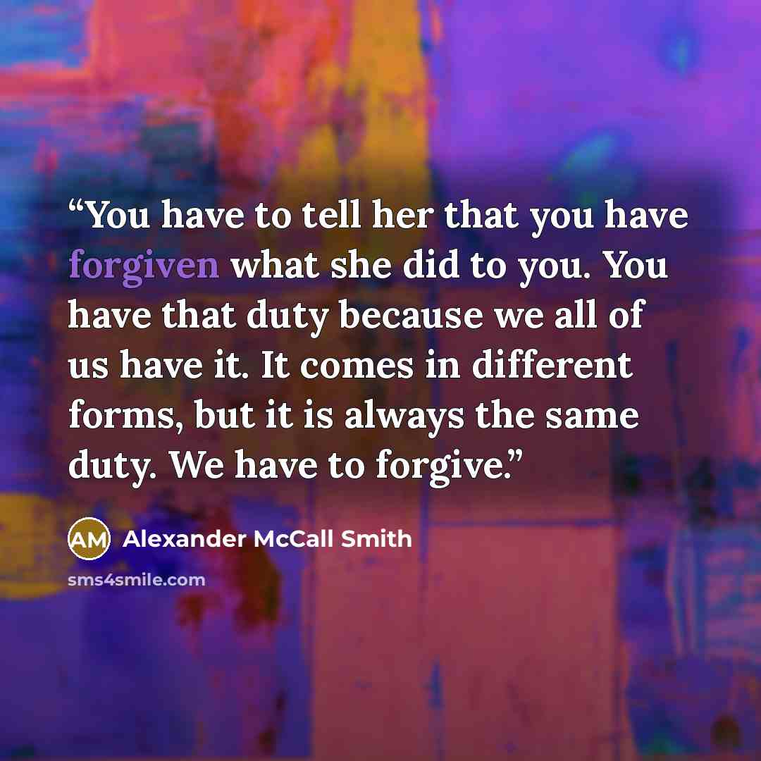 “You have to tell her that you have forgiven what she did to you. You have that duty because we all of us have it. It comes in different forms, but it is always the same duty. We have to forgive.” quote by Alexander McCall Smith