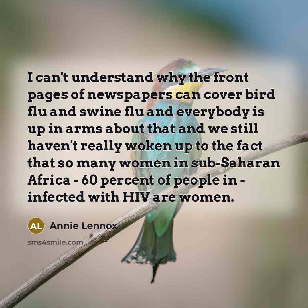 “I can't understand why the front pages of newspapers can cover bird flu and swine flu and everybody is up in arms about that and we still haven't really woken up to the fact that so many women in sub-Saharan Africa - 60 percent of people in - infected with HIV are women.” quote by Annie Lennox