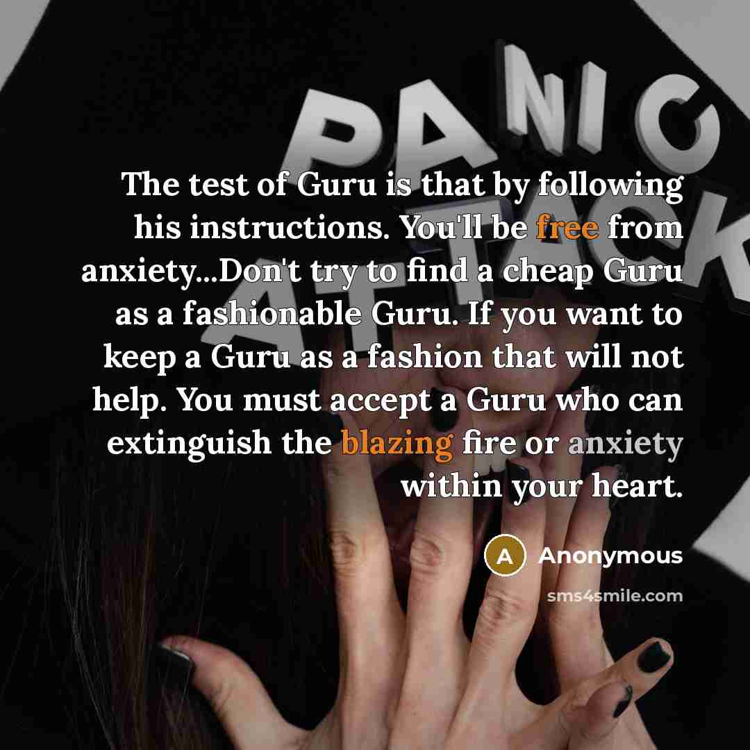 “The test of Guru is that by following his instructions. You'll be free from anxiety...Don't try to find a cheap Guru as a fashionable Guru. If you want to keep a Guru as a fashion that will not help. You must accept a Guru who can extinguish the blazing fire or anxiety within your heart.” quote by Anonymous