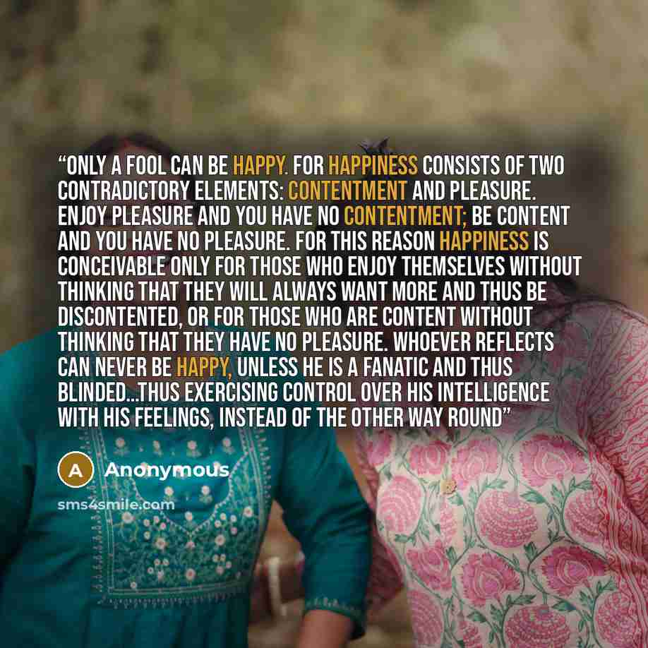 “Only a fool can be happy. For happiness consists of two contradictory elements: contentment and pleasure. Enjoy pleasure and you have no contentment; be content and you have no pleasure. For this reason happiness is conceivable only for those who enjoy themselves without thinking that they will…” quote by Anonymous