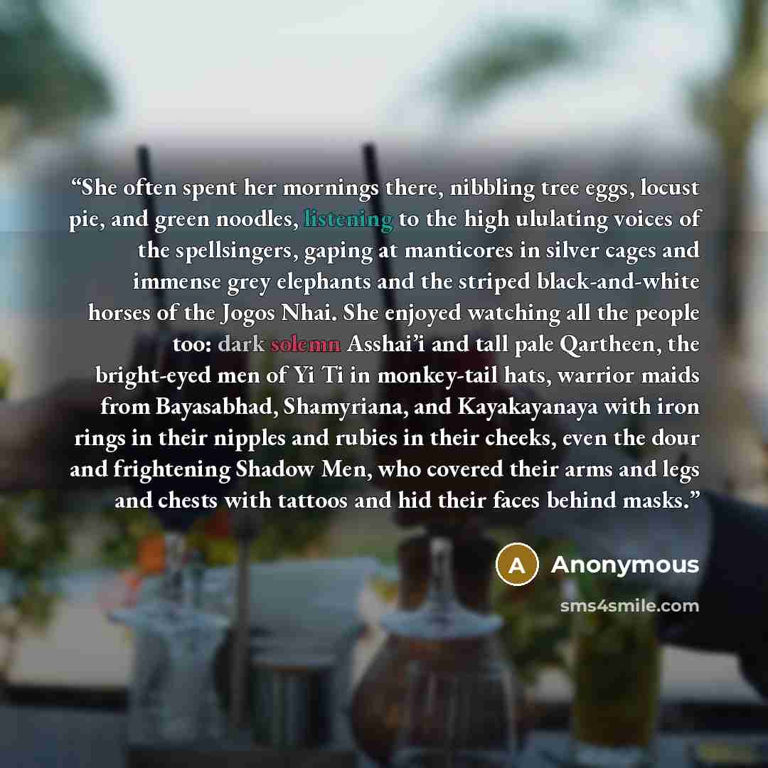 “She often spent her mornings there, nibbling tree eggs, locust pie, and green noodles, listening to the high ululating voices of the spellsingers, gaping at manticores in silver cages and immense grey elephants and the striped black-and-white horses of the Jogos Nhai. She enjoyed watching all the…” quote by Anonymous