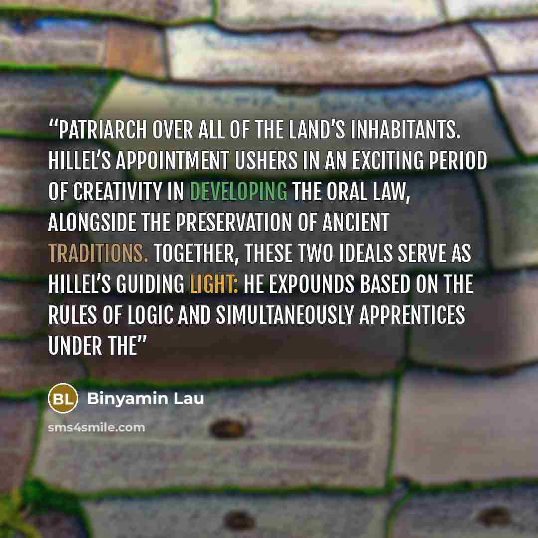 “patriarch over all of the land’s inhabitants. Hillel’s appointment ushers in an exciting period of creativity in developing the Oral Law, alongside the preservation of ancient traditions. Together, these two ideals serve as Hillel’s guiding light: he expounds based on the rules of logic and…” quote by Binyamin Lau