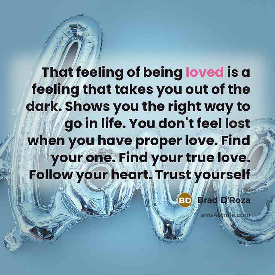 “That feeling of being loved is a feeling that takes you out of the dark. Shows you the right way to go in life. You don't feel lost when you have proper love. Find your one. Find your true love. Follow your heart. Trust yourself” quote by Brad D'Roza