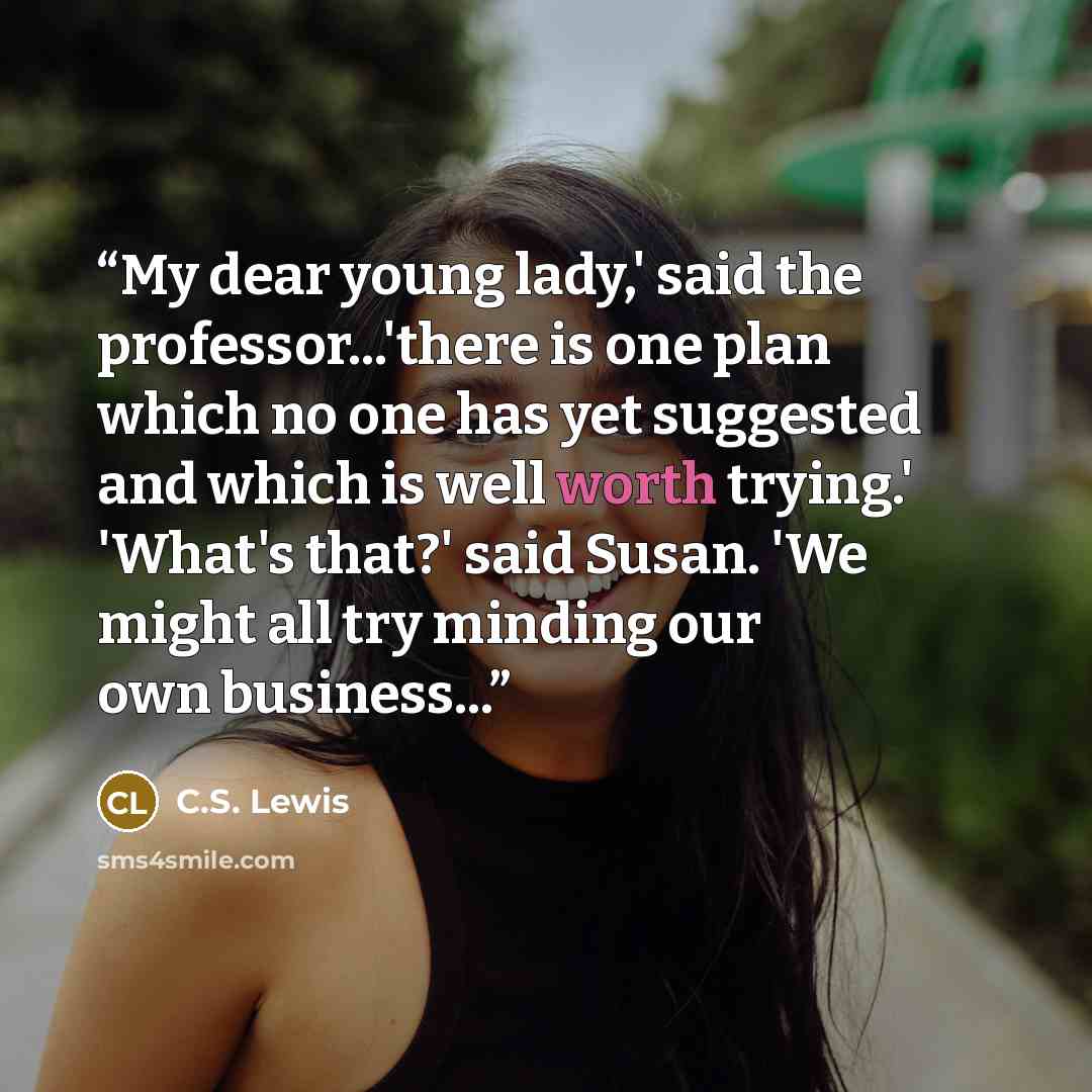 “My dear young lady,' said the professor...'there is one plan which no one has yet suggested and which is well worth trying.' 'What's that?' said Susan. 'We might all try minding our own business...” quote by C.S. Lewis