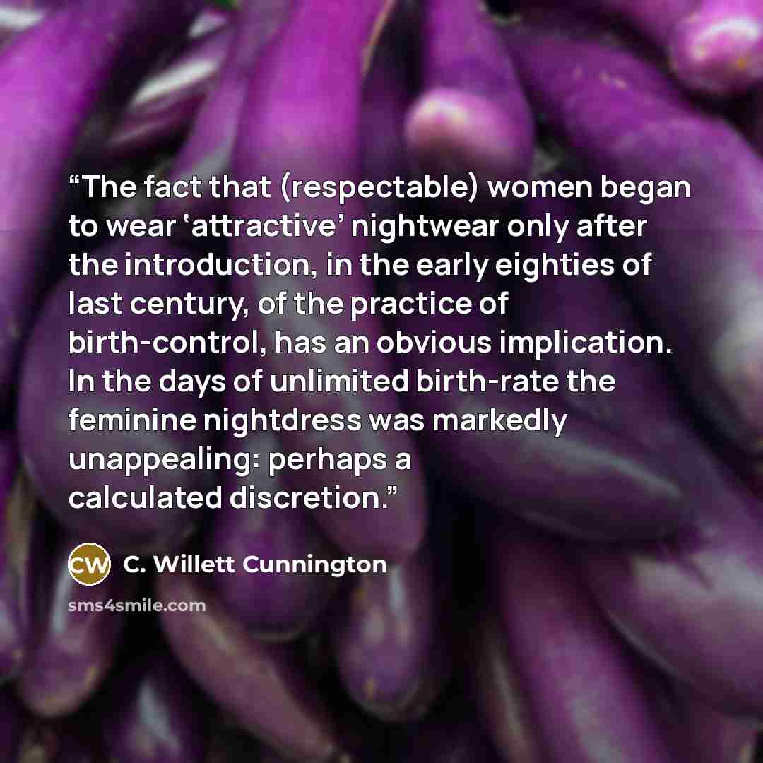 “The fact that (respectable) women began to wear ‘attractive’ nightwear only after the introduction, in the early eighties of last century, of the practice of birth-control, has an obvious implication. In the days of unlimited birth-rate the feminine nightdress was markedly unappealing: perhaps a…” quote by C. Willett Cunnington