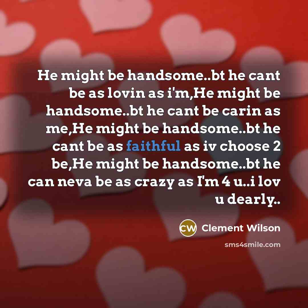 “He might be handsome..bt he cant be as lovin as i'm,He might be handsome..bt he cant be carin as me,He might be handsome..bt he cant be as faithful as iv choose 2 be,He might be handsome..bt he can neva be as crazy as I'm 4 u..i lov u dearly..” quote by Clement Wilson