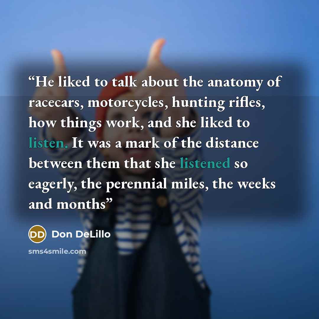 “He liked to talk about the anatomy of racecars, motorcycles, hunting rifles, how things work, and she liked to listen. It was a mark of the distance between them that she listened so eagerly, the perennial miles, the weeks and months” quote by Don DeLillo