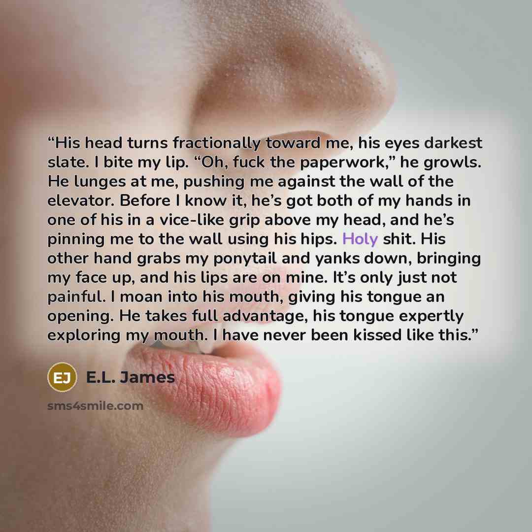 “His head turns fractionally toward me, his eyes darkest slate. I bite my lip. “Oh, fuck the paperwork,” he growls. He lunges at me, pushing me against the wall of the elevator. Before I know it, he’s got both of my hands in one of his in a vice-like grip above my head, and he’s pinning me to the…” quote by E.L. James
