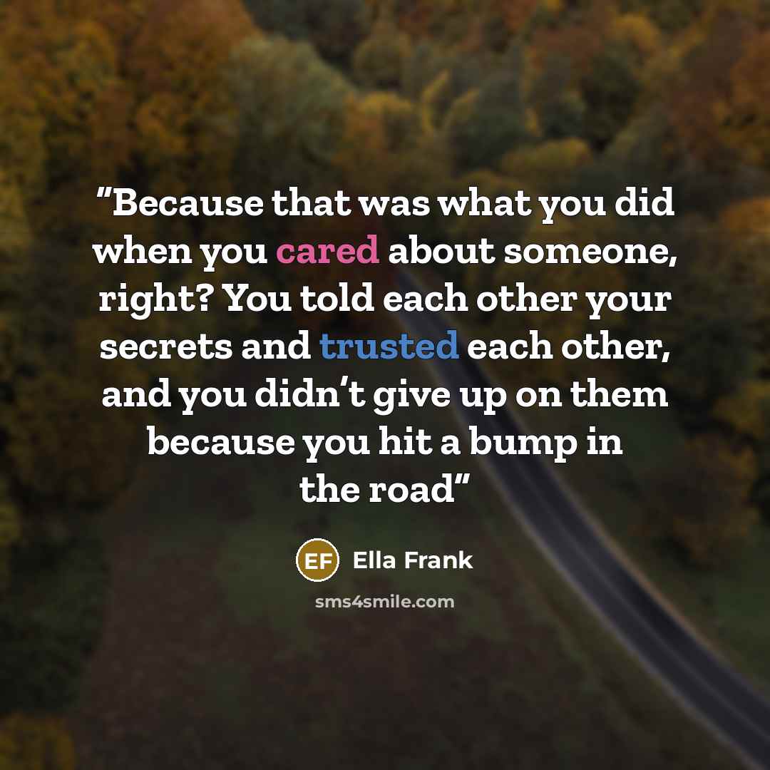 “Because that was what you did when you cared about someone, right? You told each other your secrets and trusted each other, and you didn’t give up on them because you hit a bump in the road” quote by Ella Frank
