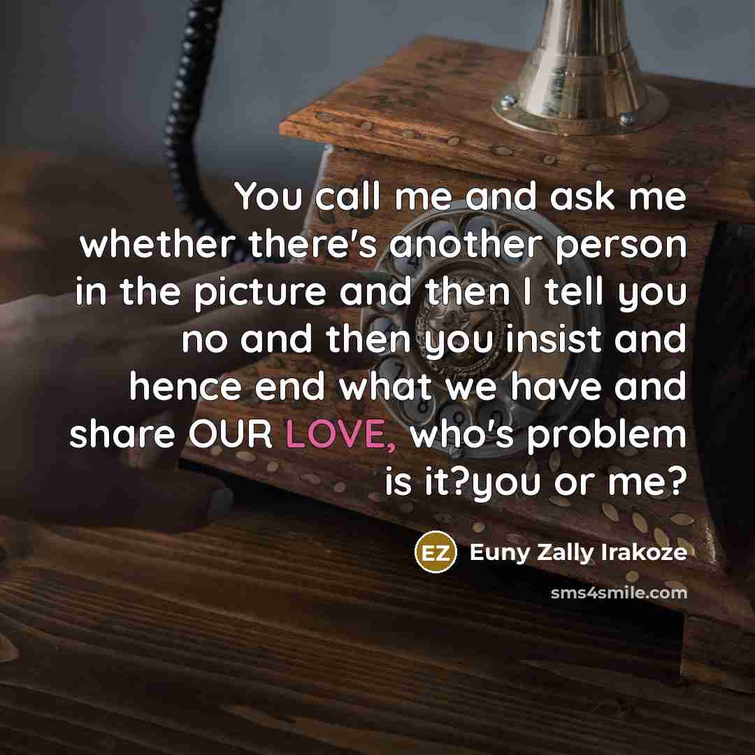 “You call me and ask me whether there's another person in the picture and then I tell you no and then you insist and hence end what we have and share OUR LOVE, who's problem is it?you or me?” quote by Euny Zally Irakoze