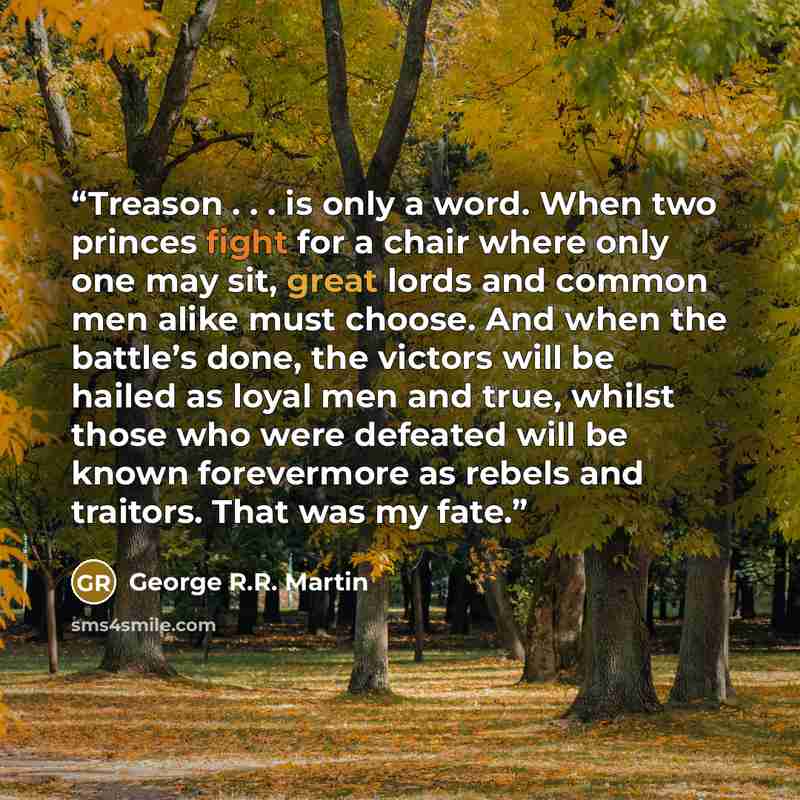 “Treason . . . is only a word. When two princes fight for a chair where only one may sit, great lords and common men alike must choose. And when the battle’s done, the victors will be hailed as loyal men and true, whilst those who were defeated will be known forevermore as rebels and traitors. That…” quote by George R.R. Martin