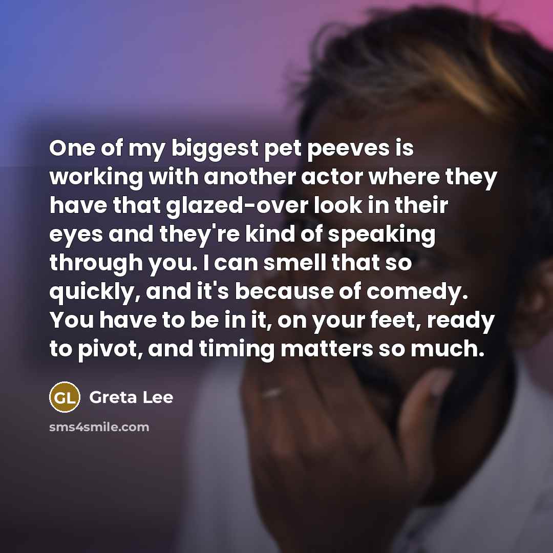“One of my biggest pet peeves is working with another actor where they have that glazed-over look in their eyes and they're kind of speaking through you. I can smell that so quickly, and it's because of comedy. You have to be in it, on your feet, ready to pivot, and timing matters so much.” quote by Greta Lee