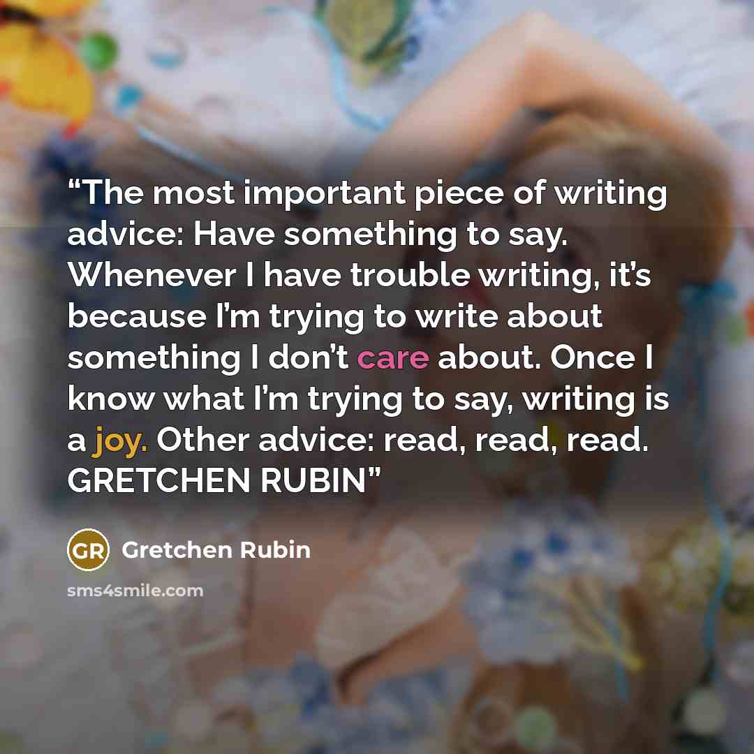 “The most important piece of writing advice: Have something to say. Whenever I have trouble writing, it’s because I’m trying to write about something I don’t care about. Once I know what I’m trying to say, writing is a joy. Other advice: read, read, read. GRETCHEN RUBIN” quote by GRETCHEN RUBIN