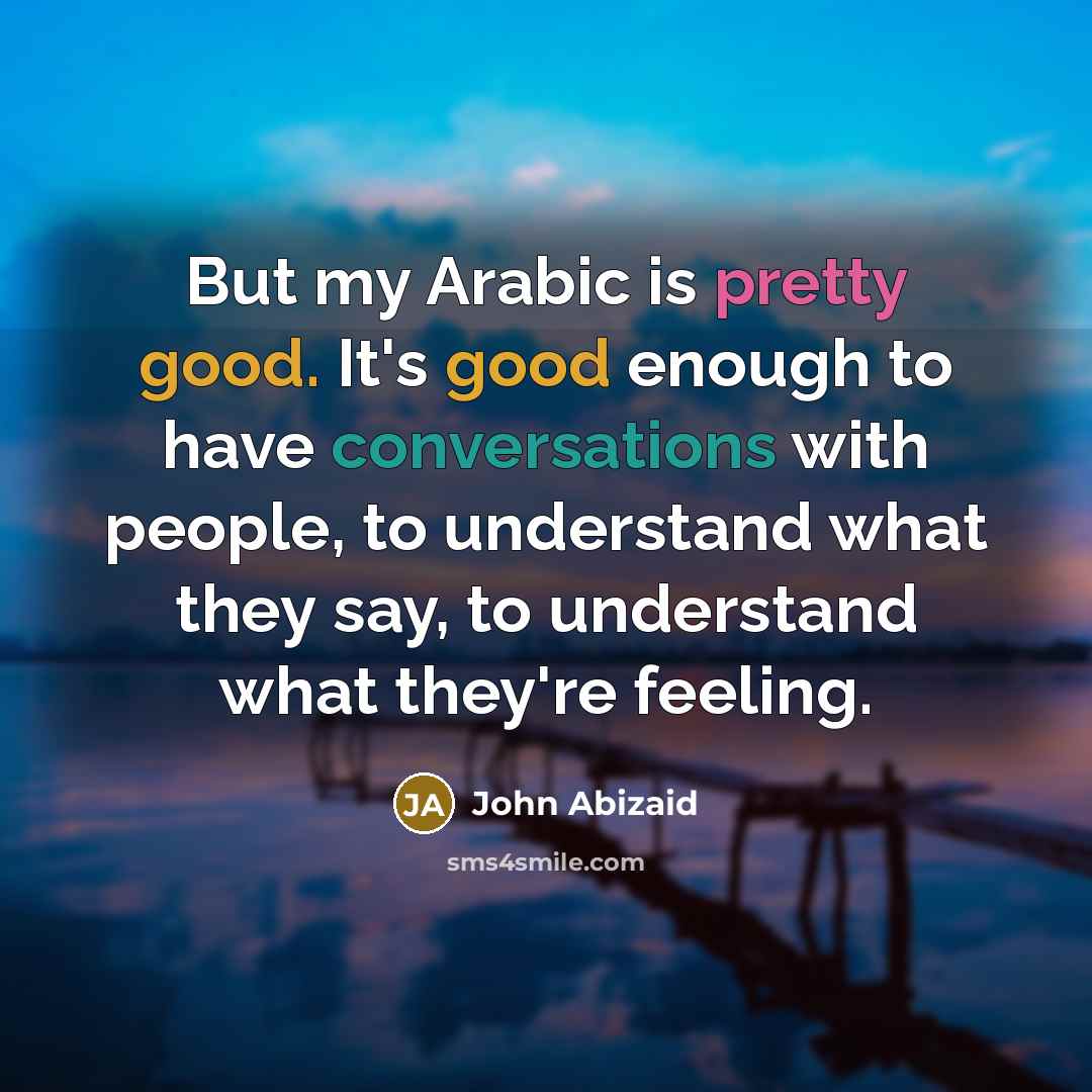 “But my Arabic is pretty good. It's good enough to have conversations with people, to understand what they say, to understand what they're feeling.” quote by John Abizaid