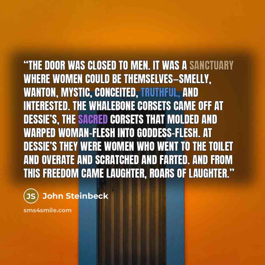 “The door was closed to men. It was a sanctuary where women could be themselves—smelly, wanton, mystic, conceited, truthful, and interested. The whalebone corsets came off at Dessie’s, the sacred corsets that molded and warped woman-flesh into goddess-flesh. At Dessie’s they were women who went to…” quote by John Steinbeck