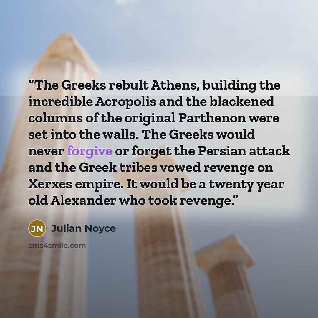 “The Greeks rebult Athens, building the incredible Acropolis and the blackened columns of the original Parthenon were set into the walls. The Greeks would never forgive or forget the Persian attack and the Greek tribes vowed revenge on Xerxes empire. It would be a twenty year old Alexander who took…” quote by Julian Noyce