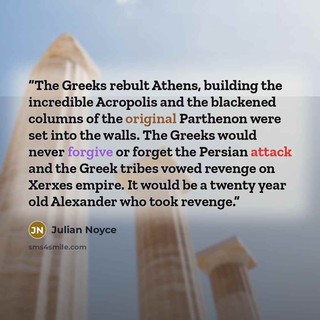 “The Greeks rebult Athens, building the incredible Acropolis and the blackened columns of the original Parthenon were set into the walls. The Greeks would never forgive or forget the Persian attack and the Greek tribes vowed revenge on Xerxes empire. It would be a twenty year old Alexander who took…” quote by Julian Noyce