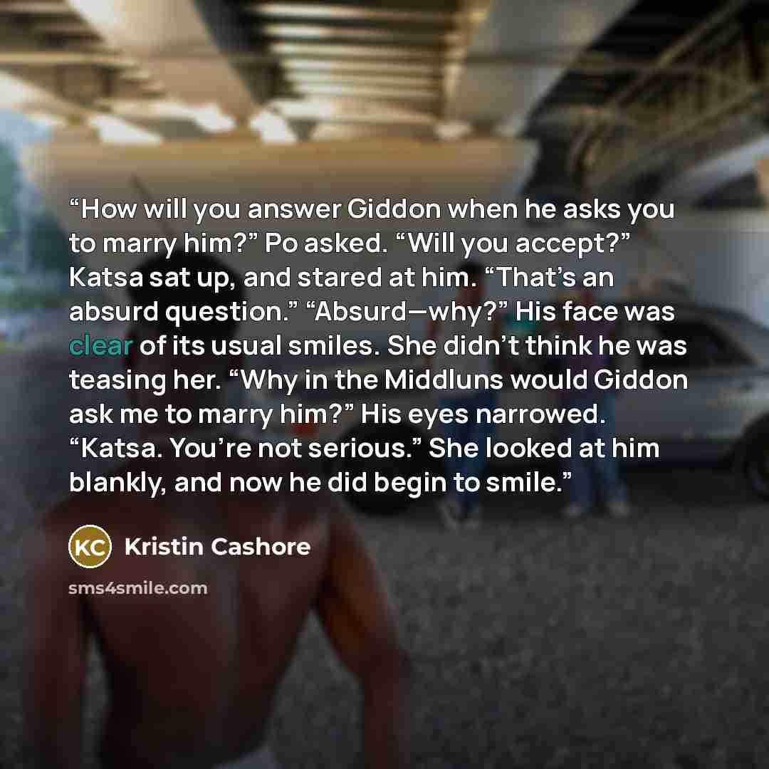 “How will you answer Giddon when he asks you to marry him?” Po asked. “Will you accept?” Katsa sat up, and stared at him. “That’s an absurd question.” “Absurd—why?” His face was clear of its usual smiles. She didn’t think he was teasing her. “Why in the Middluns would Giddon ask me to marry him?”…” quote by Kristin Cashore