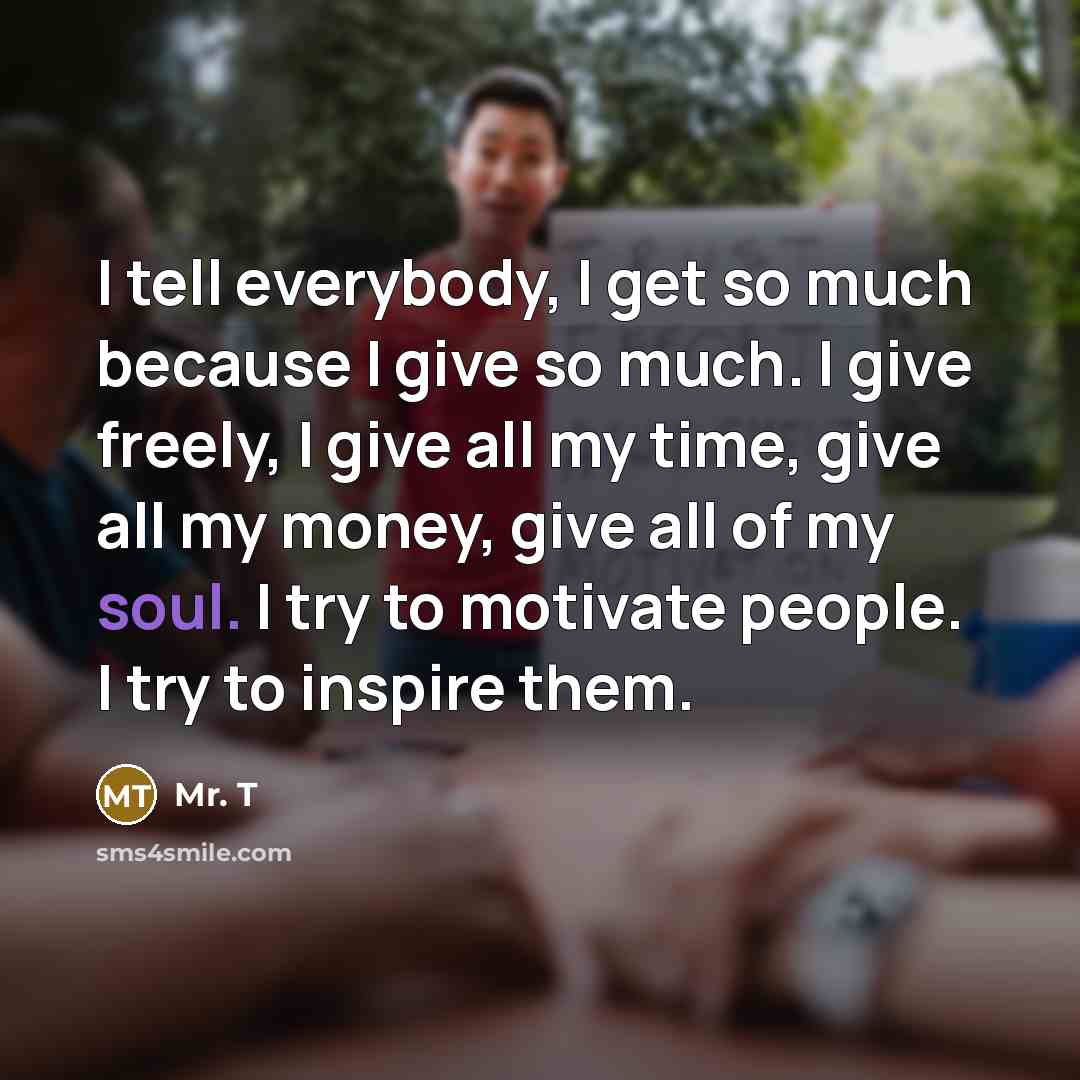 “I tell everybody, I get so much because I give…” quote by Mr. T