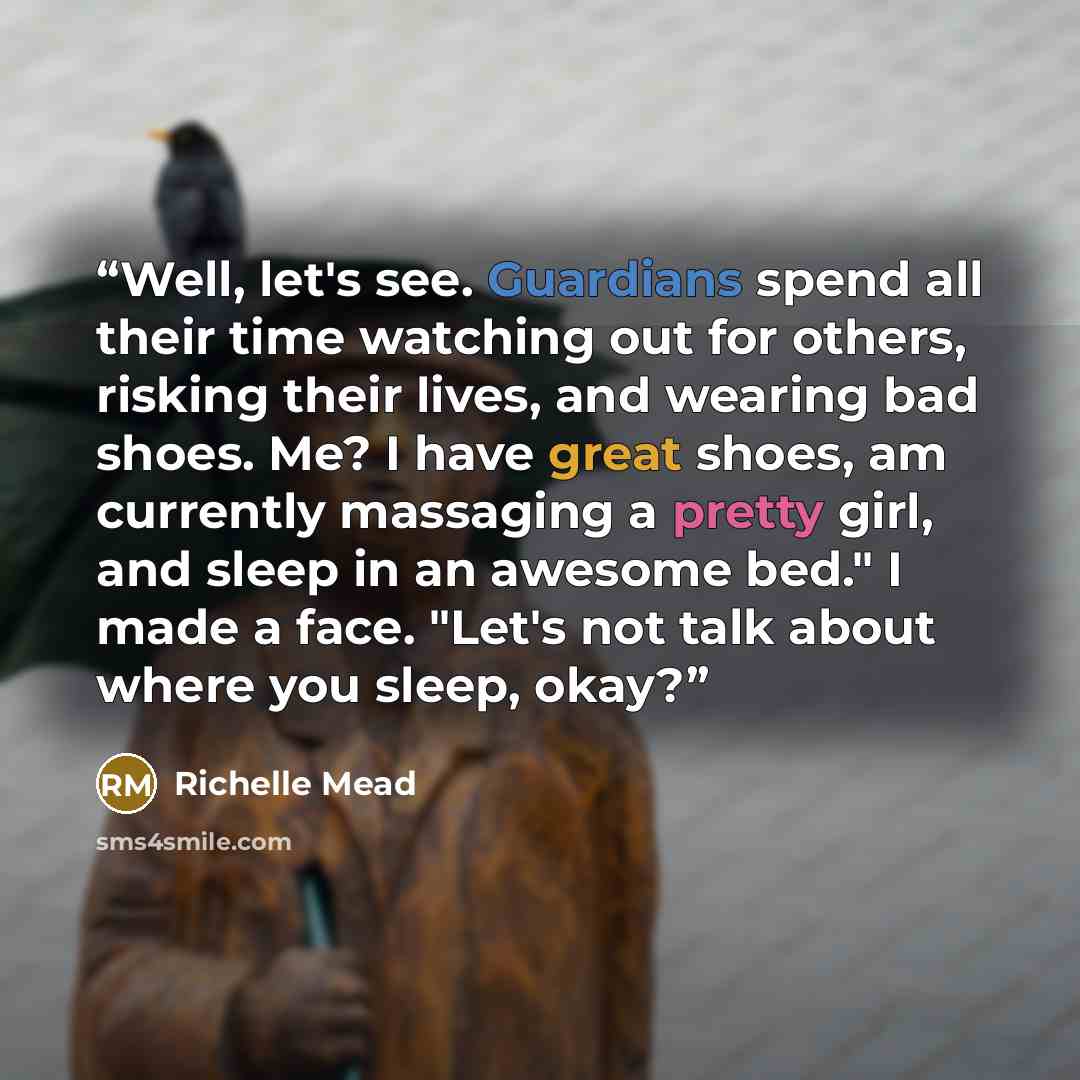 “Well, let's see. Guardians spend all their time watching out for others, risking their lives, and wearing bad shoes. Me? I have great shoes, am currently massaging a pretty girl, and sleep in an awesome bed." I made a face. "Let's not talk about where you sleep, okay?” quote by Richelle Mead