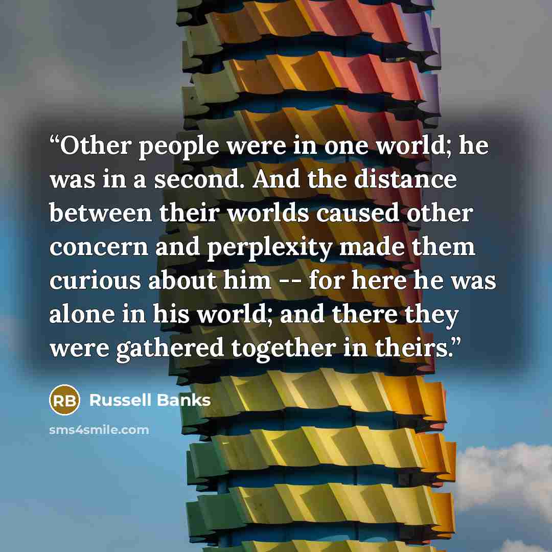 “Other people were in one world; he was in a second. And the distance between their worlds caused other concern and perplexity made them curious about him -- for here he was alone in his world; and there they were gathered together in theirs.” quote by Russell Banks