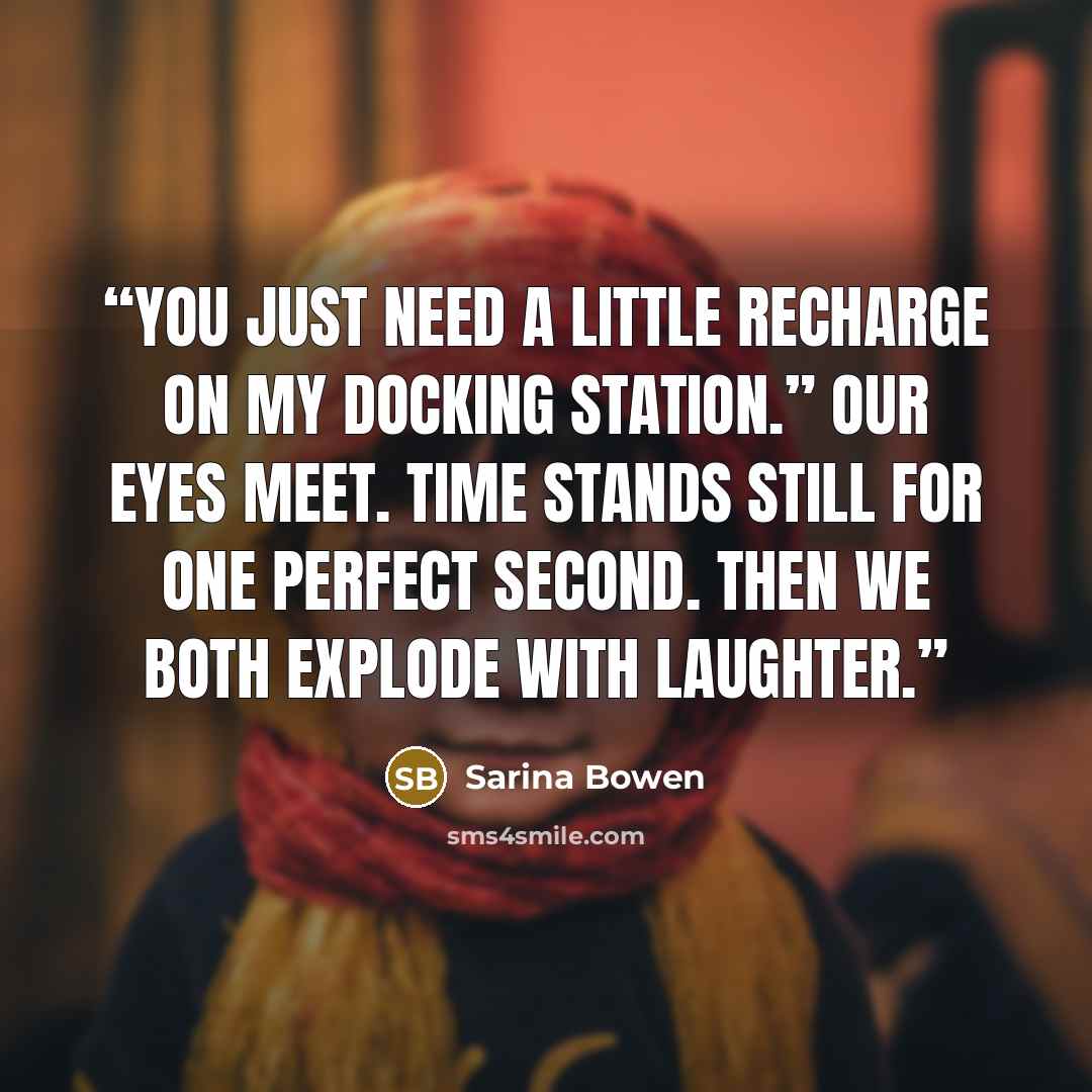“You just need a little recharge on my docking station.” Our eyes meet. Time stands still for one perfect second. Then we both explode with laughter.” quote by Sarina Bowen