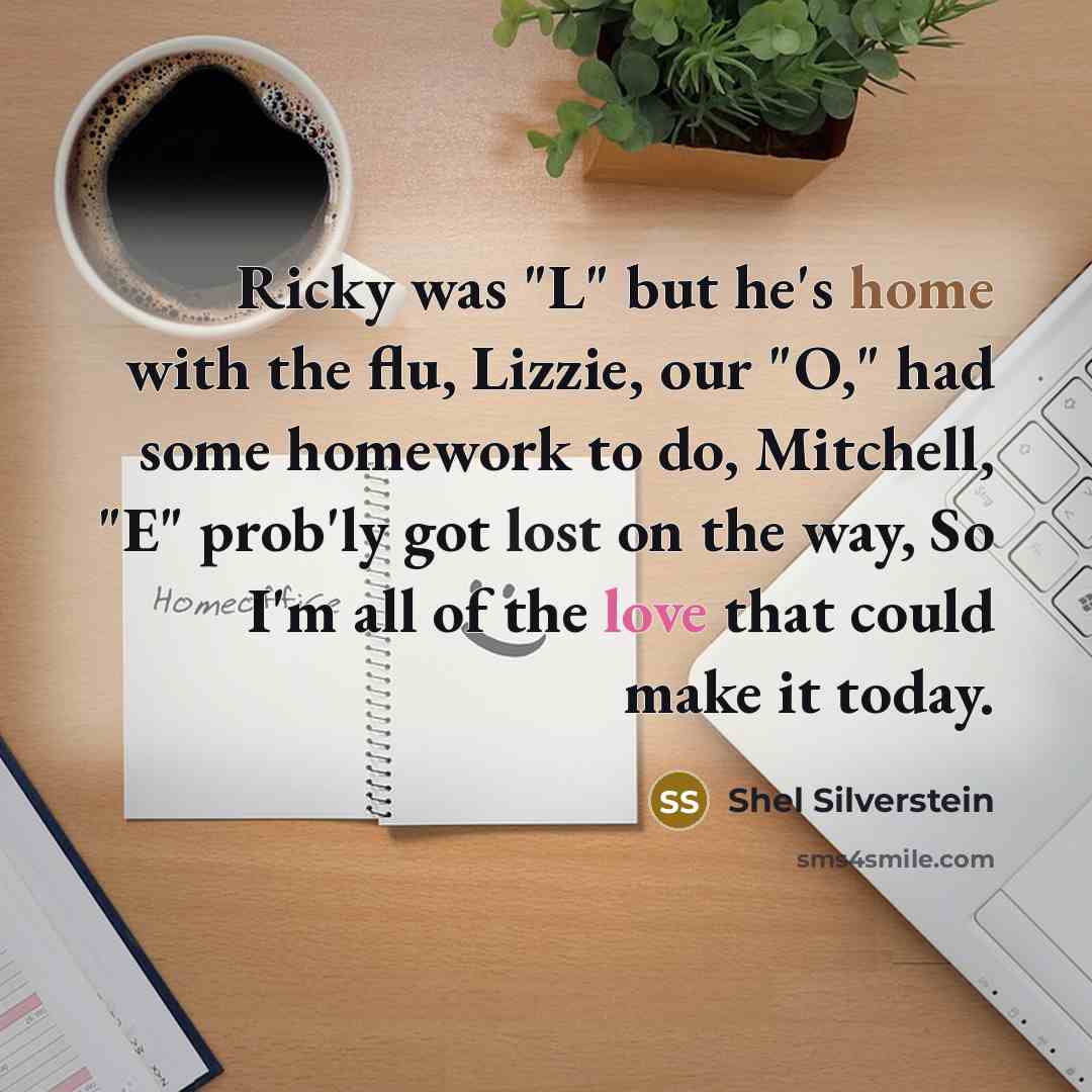 “Ricky was "L" but he's home with the flu, Lizzie, our "O," had some homework to do, Mitchell, "E" prob'ly got lost on the way, So I'm all of the love that could make it today.” quote by Shel Silverstein