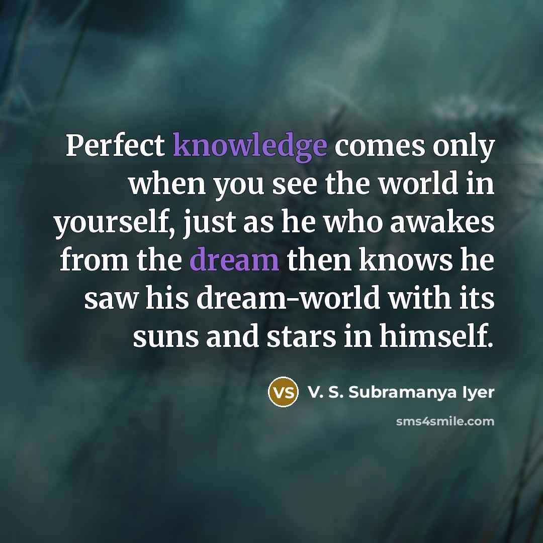 “Perfect knowledge comes only when you see the world in yourself, just as he who awakes from the dream then knows he saw his dream-world with its suns and stars in himself.” quote by V. S. Subramanya Iyer
