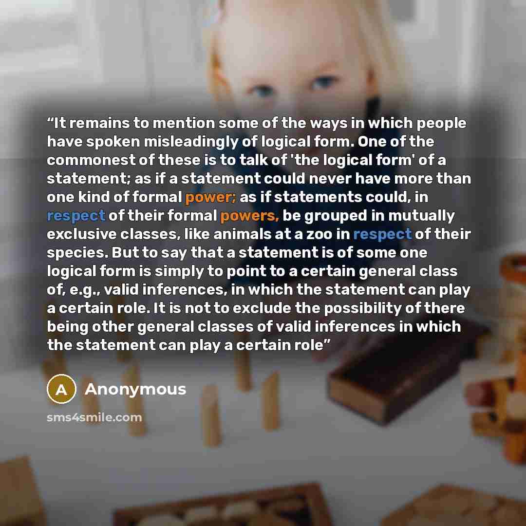 “It remains to mention some of the ways in which people have spoken misleadingly of logical form. One of the commonest of these is to talk of 'the logical form' of a statement; as if a statement could never have more than one kind of formal power; as if statements could, in respect of their formal…” quote by Anonymous