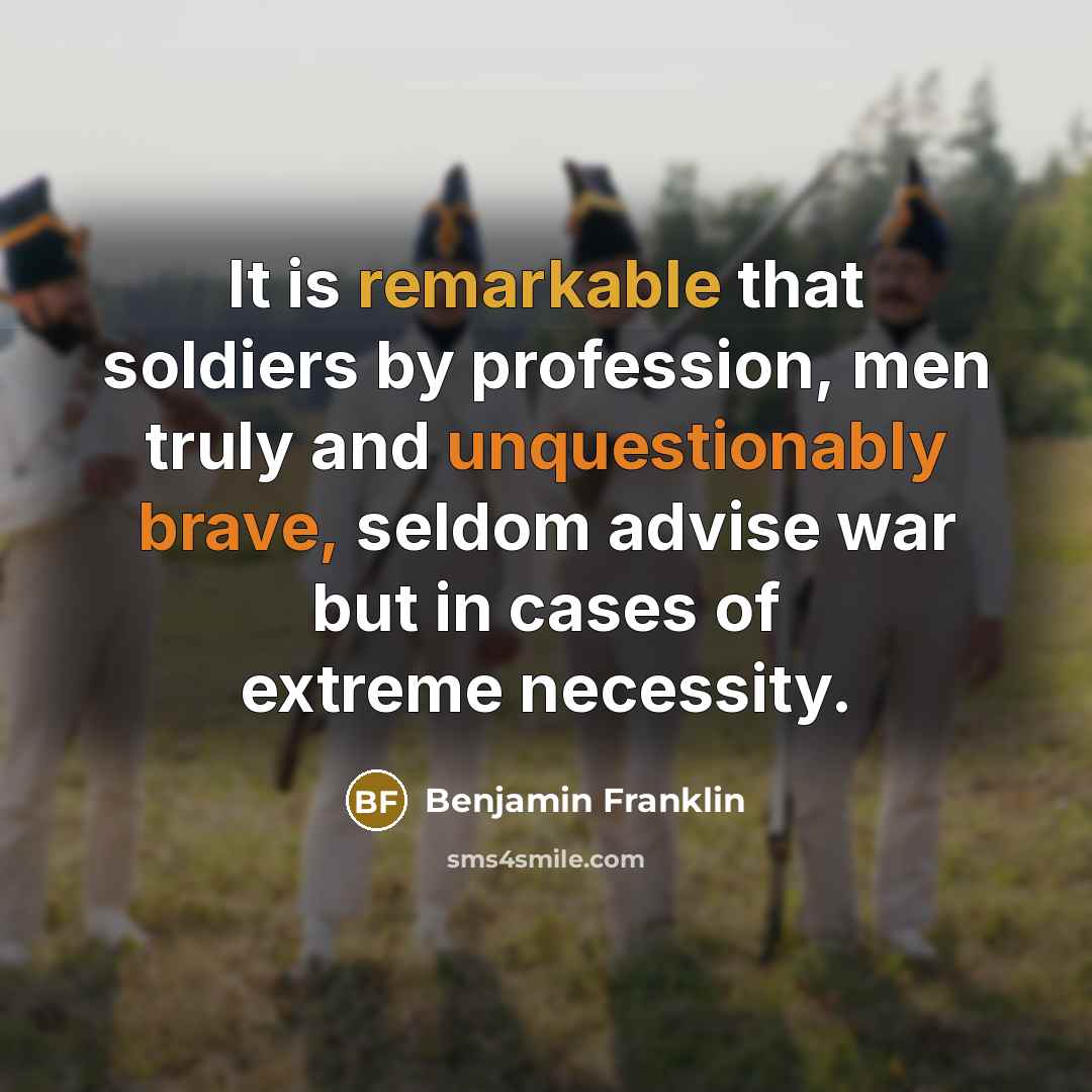 “It is remarkable that soldiers by profession, men truly and unquestionably brave, seldom advise war but in cases of extreme necessity.” quote by Benjamin Franklin