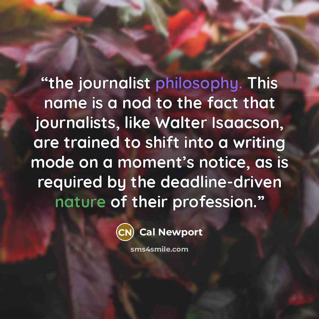 “the journalist philosophy. This name is a nod to the fact that journalists, like Walter Isaacson, are trained to shift into a writing mode on a moment’s notice, as is required by the deadline-driven nature of their profession.” quote by Cal Newport