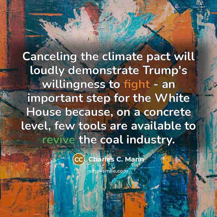 “Canceling the climate pact will loudly demonstrate Trump's willingness to fight - an important step for the White House because, on a concrete level, few tools are available to revive the coal industry.” quote by Charles C. Mann