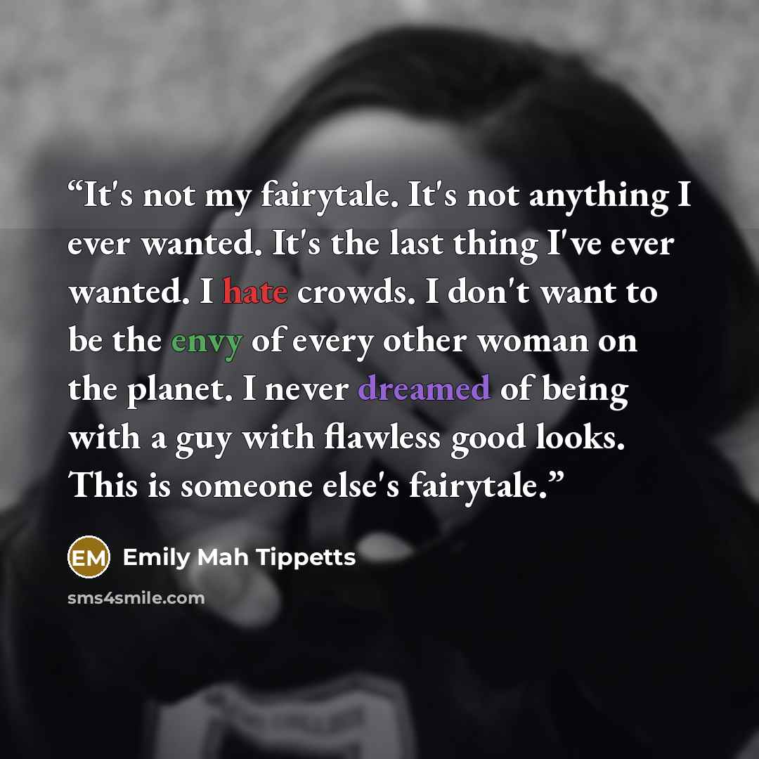 “It's not my fairytale. It's not anything I ever wanted. It's the last thing I've ever wanted. I hate crowds. I don't want to be the envy of every other woman on the planet. I never dreamed of being with a guy with flawless good looks. This is someone else's fairytale.” quote by Emily Mah Tippetts
