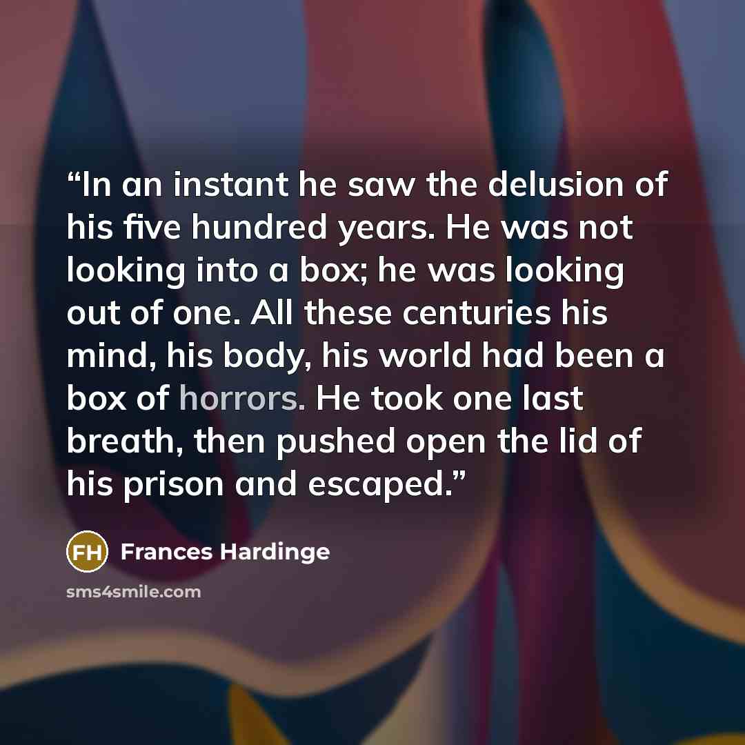 “In an instant he saw the delusion of his five hundred years. He was not looking into a box; he was looking out of one. All these centuries his mind, his body, his world had been a box of horrors. He took one last breath, then pushed open the lid of his prison and escaped.” quote by Frances Hardinge