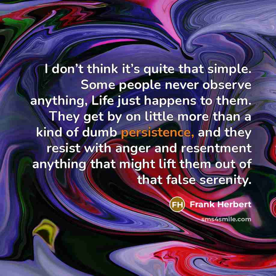 “I don’t think it’s quite that simple. Some people never observe anything, Life just happens to them. They get by on little more than a kind of dumb persistence, and they resist with anger and resentment anything that might lift them out of that false serenity.” quote by Frank Herbert