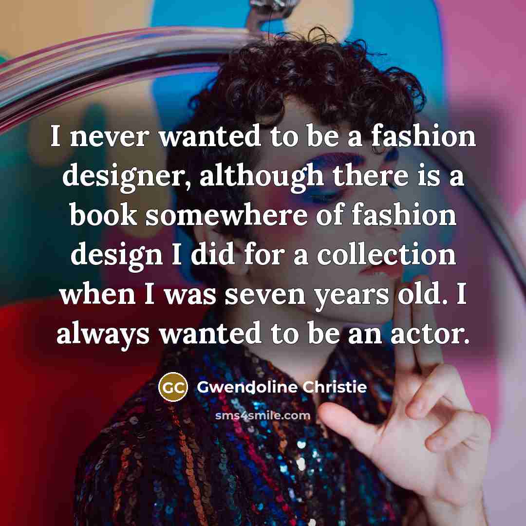 “I never wanted to be a fashion designer, although there is a book somewhere of fashion design I did for a collection when I was seven years old. I always wanted to be an actor.” quote by Gwendoline Christie