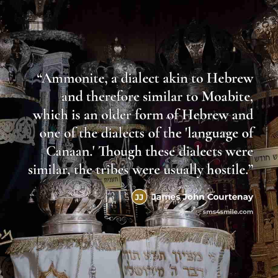 “Ammonite, a dialect akin to Hebrew and therefore similar to Moabite, which is an older form of Hebrew and one of the dialects of the 'language of Canaan.' Though these dialects were similar, the tribes were usually hostile.” quote by James John Courtenay