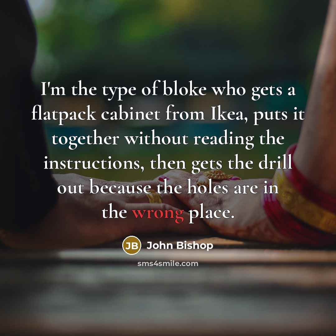 “I'm the type of bloke who gets a flatpack cabinet from Ikea, puts it together without reading the instructions, then gets the drill out because the holes are in the wrong place.” quote by John Bishop