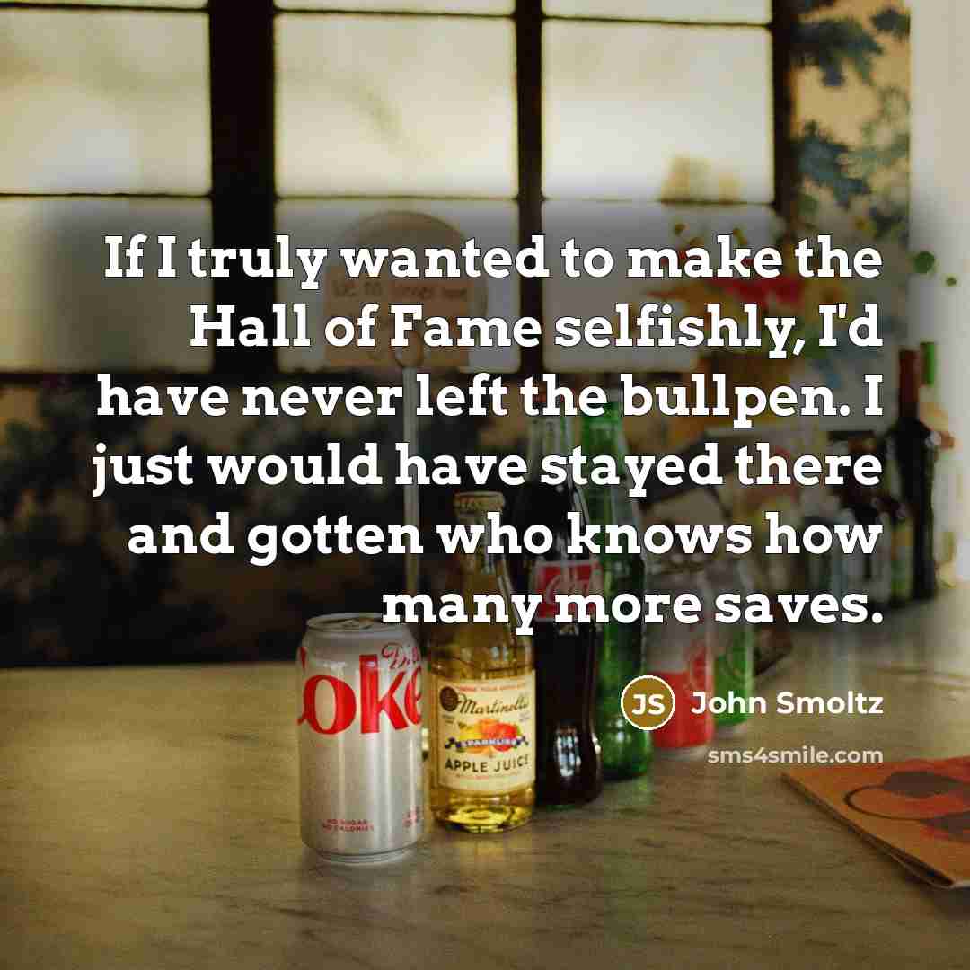 “If I truly wanted to make the Hall of Fame selfishly, I'd have never left the bullpen. I just would have stayed there and gotten who knows how many more saves.” quote by John Smoltz