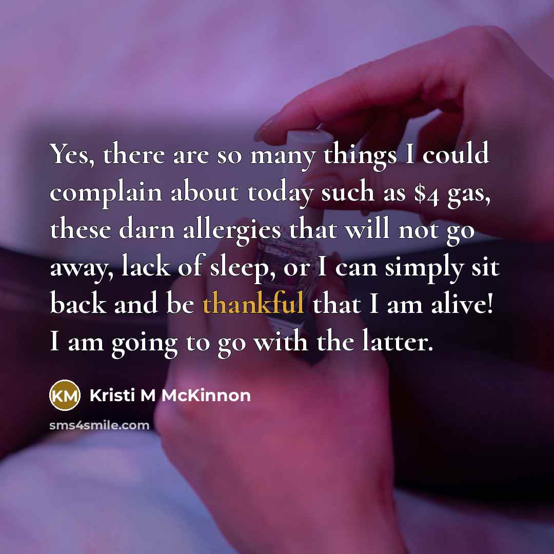 “Yes, there are so many things I could complain about today such as $4 gas, these darn allergies that will not go away, lack of sleep, or I can simply sit back and be thankful that I am alive! I am going to go with the latter.” quote by Kristi M McKinnon