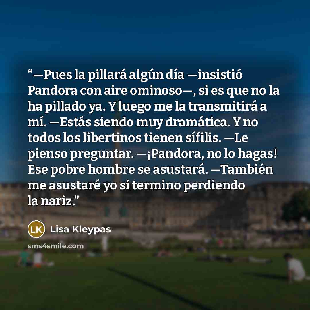 “—Pues la pillará algún día —insistió Pandora con aire ominoso—, si es que no la ha pillado ya. Y luego me la transmitirá a mí. —Estás siendo muy dramática. Y no todos los libertinos tienen sífilis. —Le pienso preguntar. —¡Pandora, no lo hagas! Ese pobre hombre se asustará. —También me asustaré yo…” quote by Lisa Kleypas