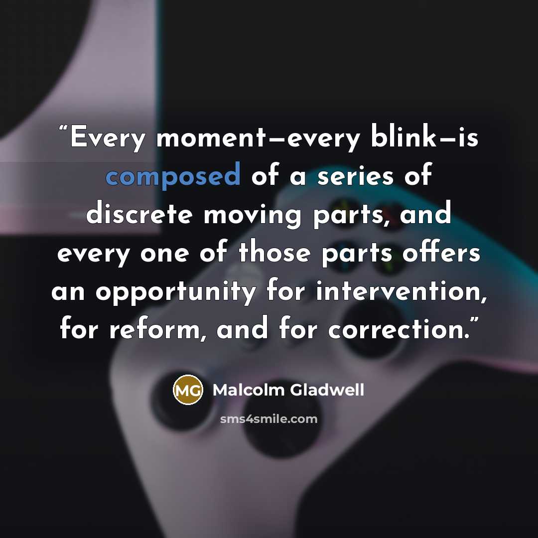 “Every moment—every blink—is composed of a series of discrete moving parts, and every one of those parts offers an opportunity for intervention, for reform, and for correction.” quote by Malcolm Gladwell